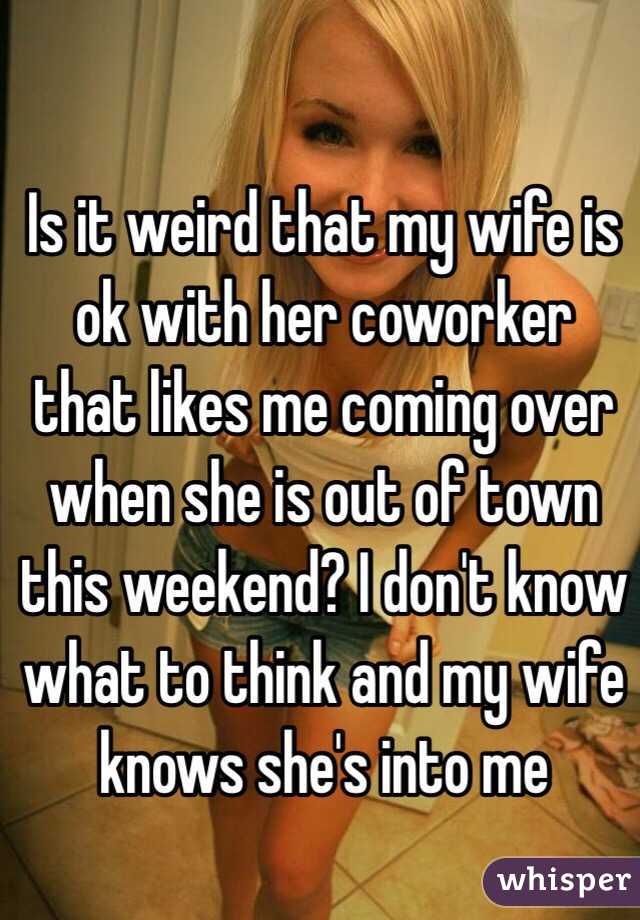Is it weird that my wife is ok with her coworker that likes me coming over when she is out of town this weekend? I don't know what to think and my wife knows she's into me