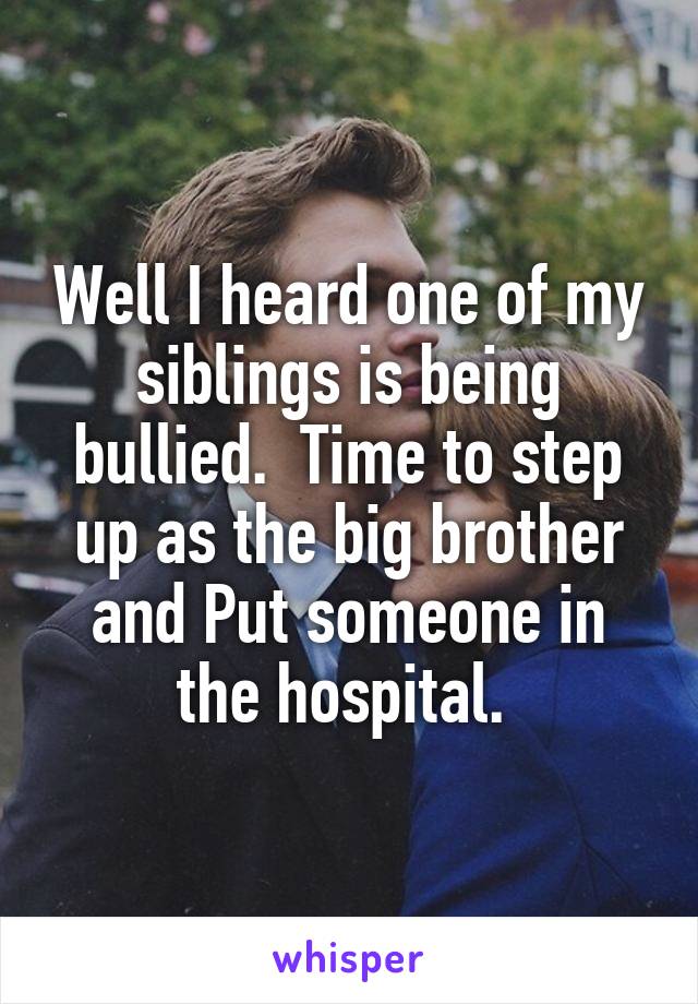 Well I heard one of my siblings is being bullied.  Time to step up as the big brother and Put someone in the hospital. 