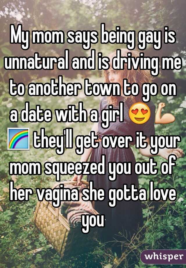 My mom says being gay is unnatural and is driving me to another town to go on a date with a girl 😍💪🌈 they'll get over it your mom squeezed you out of her vagina she gotta love you