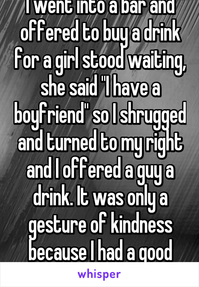 I went into a bar and offered to buy a drink for a girl stood waiting, she said "I have a boyfriend" so I shrugged and turned to my right and I offered a guy a drink. It was only a gesture of kindness because I had a good day.