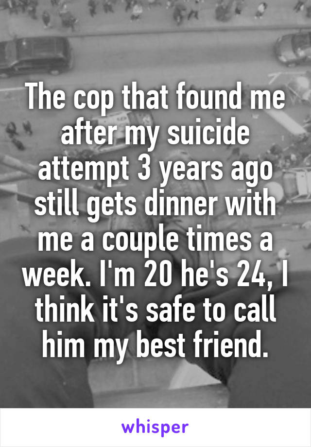 The cop that found me after my suicide attempt 3 years ago still gets dinner with me a couple times a week. I'm 20 he's 24, I think it's safe to call him my best friend.