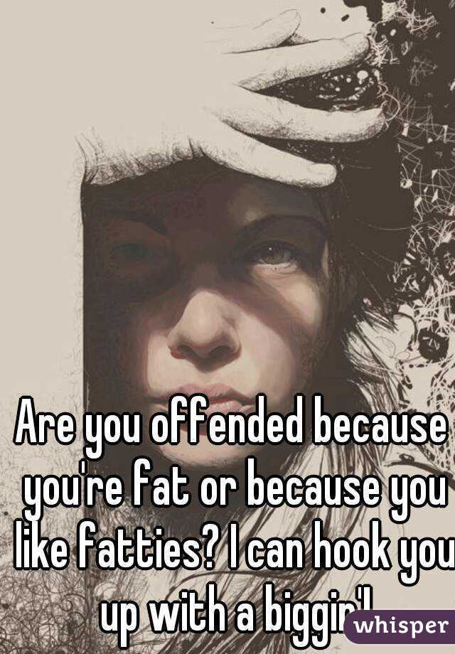Are you offended because you're fat or because you like fatties? I can hook you up with a biggin'!