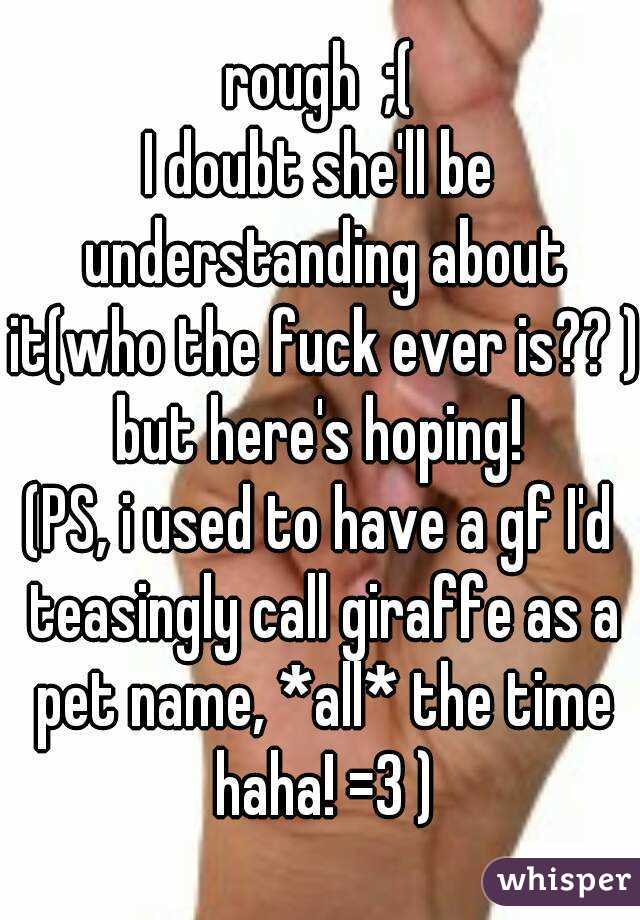 rough  ;(
I doubt she'll be understanding about it(who the fuck ever is?? ) but here's hoping! 
(PS, i used to have a gf I'd teasingly call giraffe as a pet name, *all* the time haha! =3 )