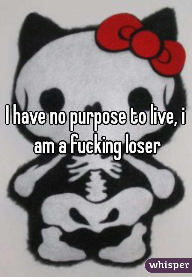 I have no purpose to live, i am a fucking loser