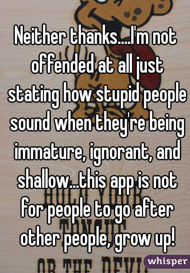 Neither thanks....I'm not offended at all just stating how stupid people sound when they're being immature, ignorant, and shallow...this app is not for people to go after other people, grow up!