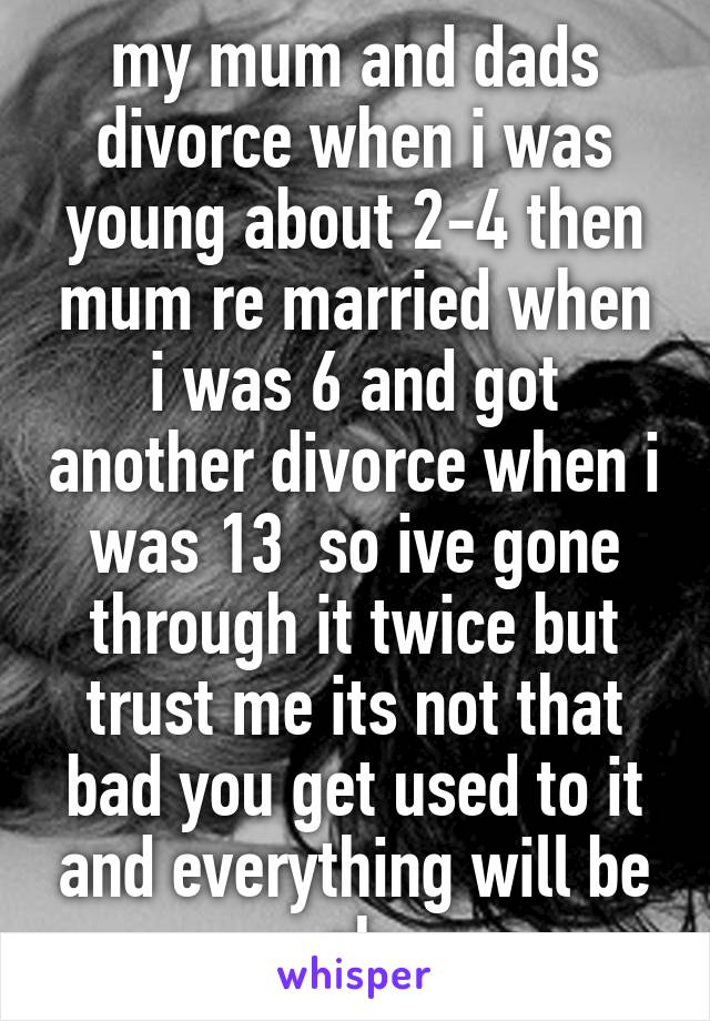 my mum and dads divorce when i was young about 2-4 then mum re married when i was 6 and got another divorce when i was 13  so ive gone through it twice but trust me its not that bad you get used to it and everything will be ok