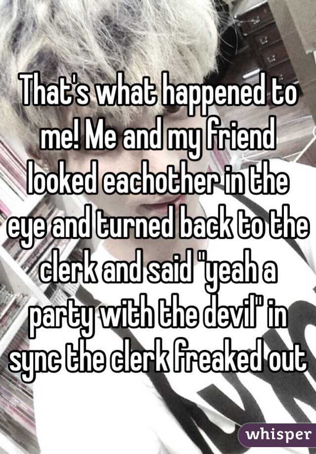 That's what happened to me! Me and my friend looked eachother in the eye and turned back to the clerk and said "yeah a party with the devil" in sync the clerk freaked out 