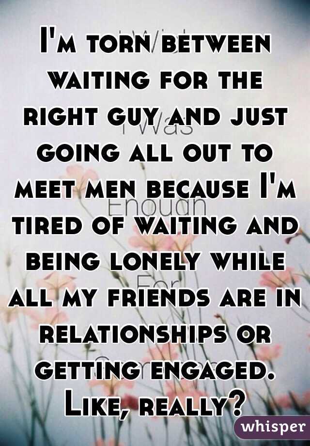 I'm torn between waiting for the right guy and just going all out to meet men because I'm tired of waiting and being lonely while all my friends are in relationships or getting engaged. Like, really? 