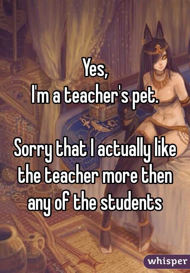 Yes,
I'm a teacher's pet.

Sorry that I actually like the teacher more then any of the students
