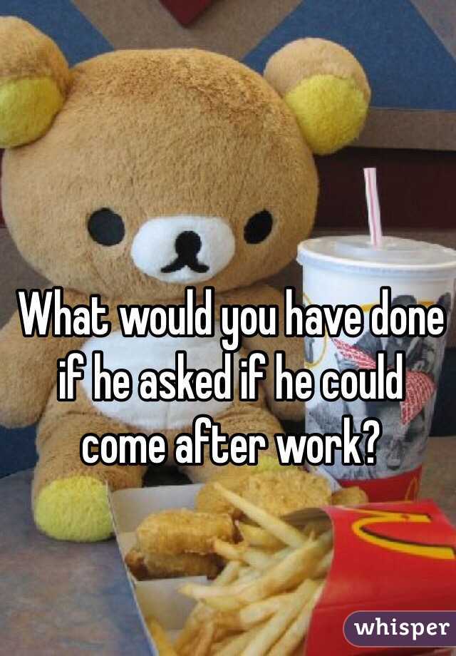 What would you have done if he asked if he could come after work?