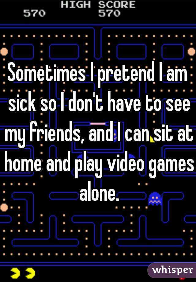 Sometimes I pretend I am sick so I don't have to see my friends, and I can sit at home and play video games alone.