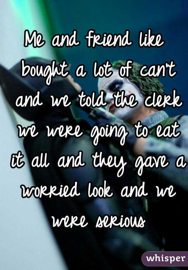 Me and friend like bought a lot of can't and we told the clerk we were going to eat it all and they gave a worried look and we were serious
