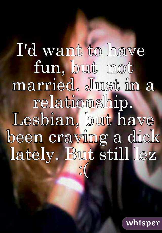 I'd want to have fun, but  not married. Just in a relationship. Lesbian, but have been craving a dick lately. But still lez :(