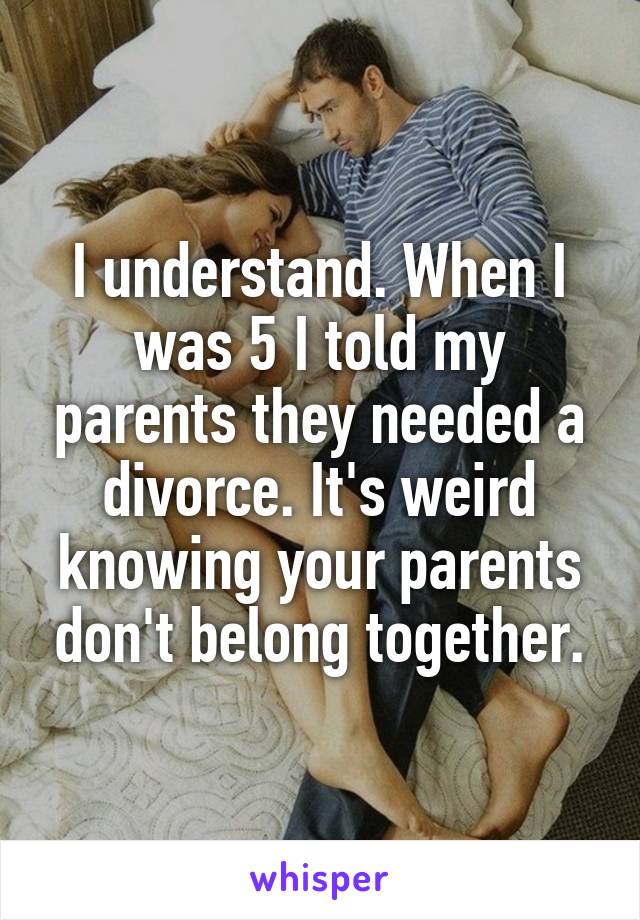 I understand. When I was 5 I told my parents they needed a divorce. It's weird knowing your parents don't belong together.