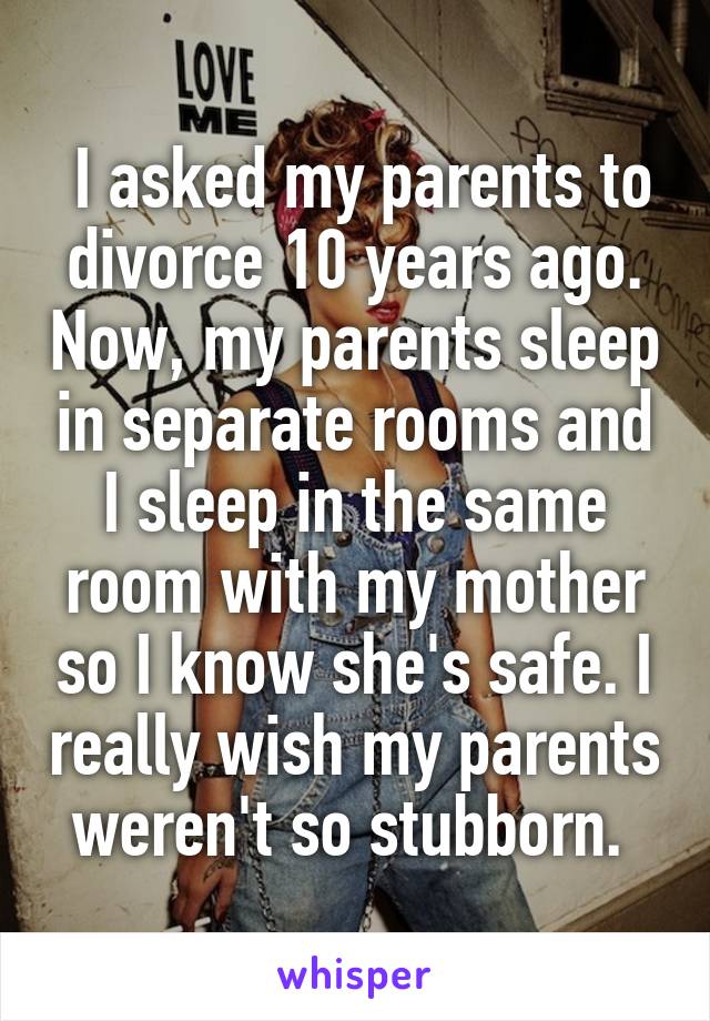  I asked my parents to divorce 10 years ago. Now, my parents sleep in separate rooms and I sleep in the same room with my mother so I know she's safe. I really wish my parents weren't so stubborn. 