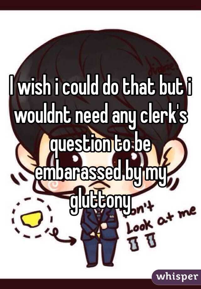I wish i could do that but i wouldnt need any clerk's question to be embarassed by my gluttony 
