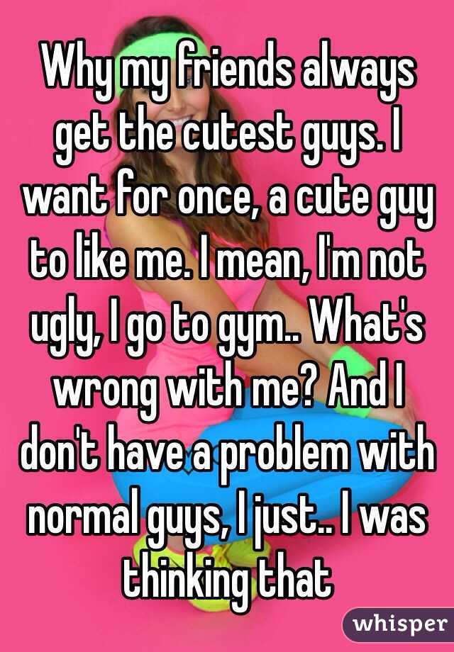 Why my friends always get the cutest guys. I want for once, a cute guy to like me. I mean, I'm not ugly, I go to gym.. What's wrong with me? And I don't have a problem with normal guys, I just.. I was thinking that 