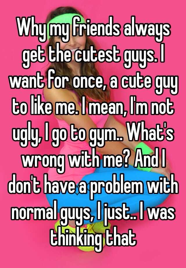 Why my friends always get the cutest guys. I want for once, a cute guy to like me. I mean, I'm not ugly, I go to gym.. What's wrong with me? And I don't have a problem with normal guys, I just.. I was thinking that 