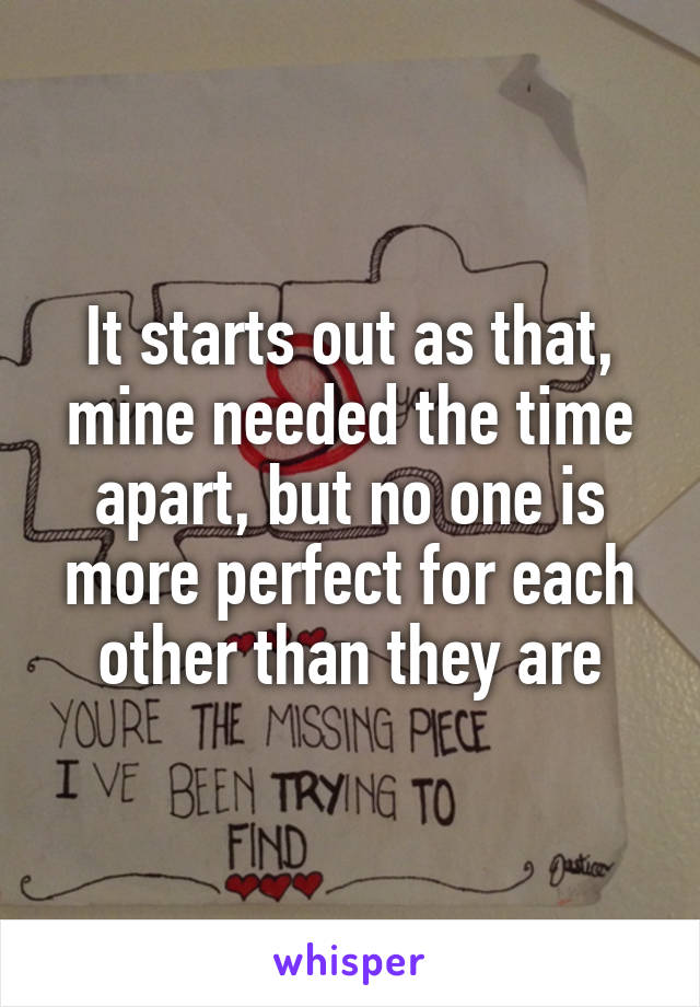 It starts out as that, mine needed the time apart, but no one is more perfect for each other than they are