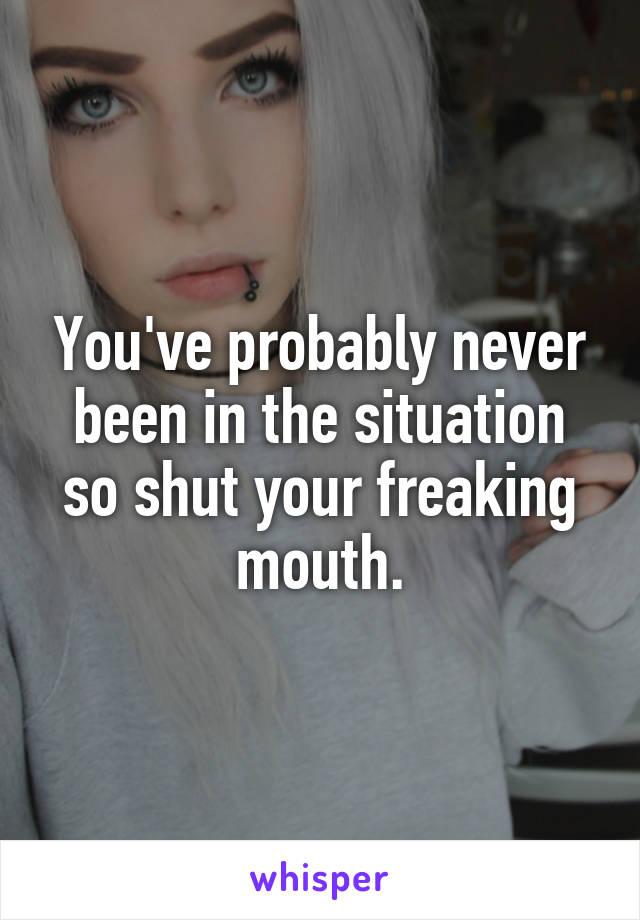 You've probably never been in the situation so shut your freaking mouth.