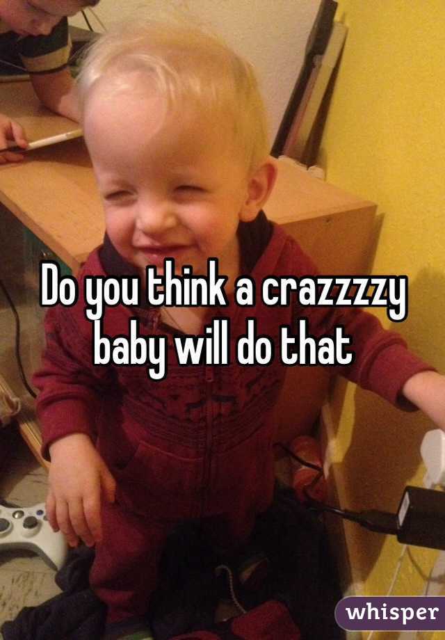Do you think a crazzzzy baby will do that