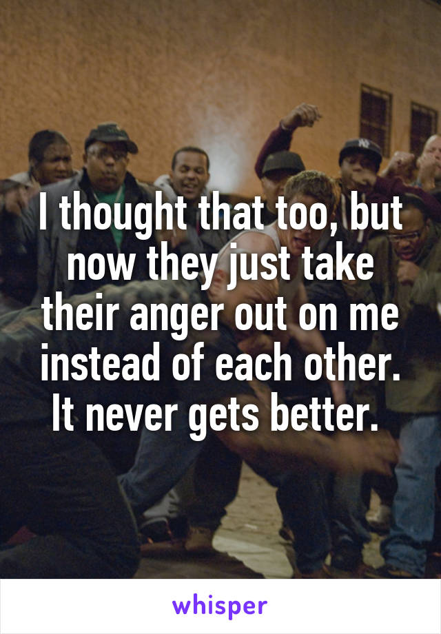 I thought that too, but now they just take their anger out on me instead of each other. It never gets better. 