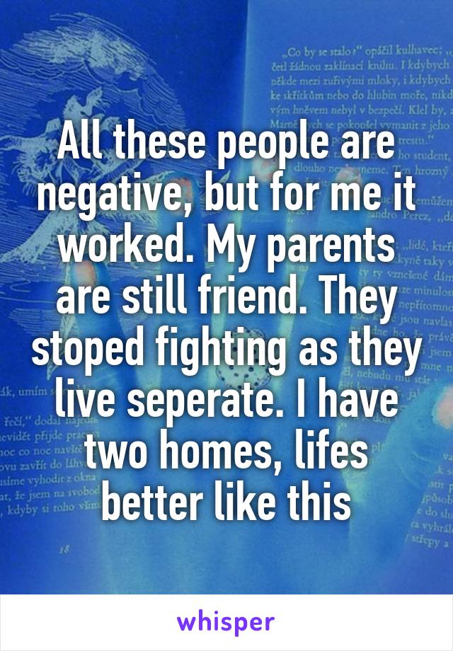 All these people are negative, but for me it worked. My parents are still friend. They stoped fighting as they live seperate. I have two homes, lifes better like this