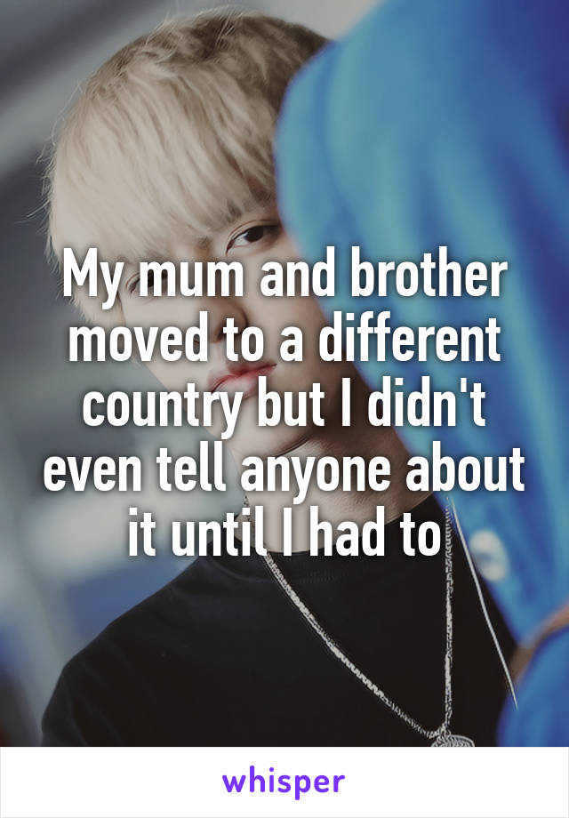 My mum and brother moved to a different country but I didn't even tell anyone about it until I had to