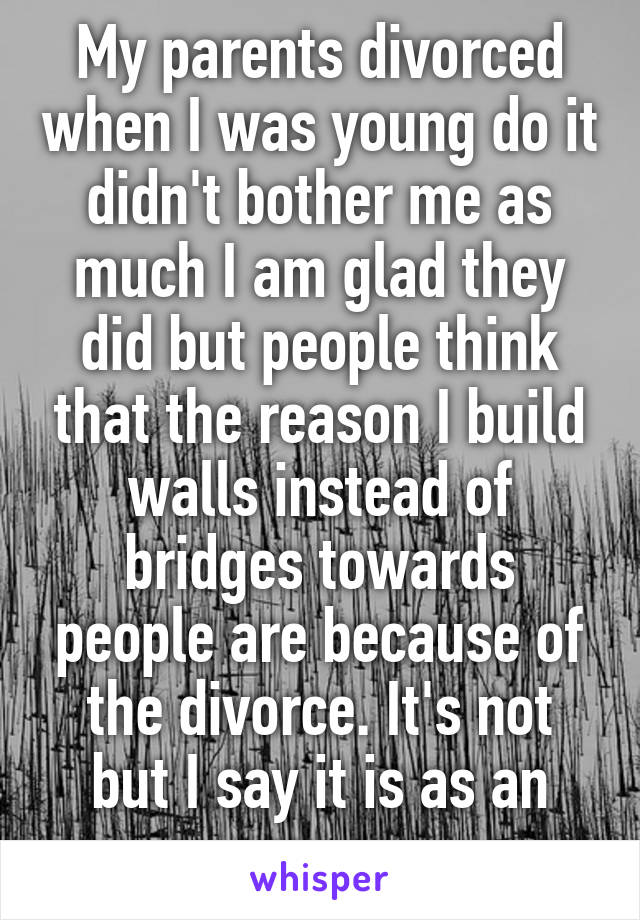 My parents divorced when I was young do it didn't bother me as much I am glad they did but people think that the reason I build walls instead of bridges towards people are because of the divorce. It's not but I say it is as an excuse 