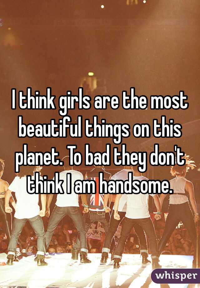 I think girls are the most beautiful things on this planet. To bad they don't think I am handsome. 