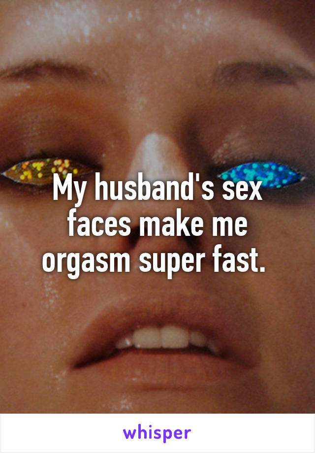 My husband's sex faces make me orgasm super fast. 