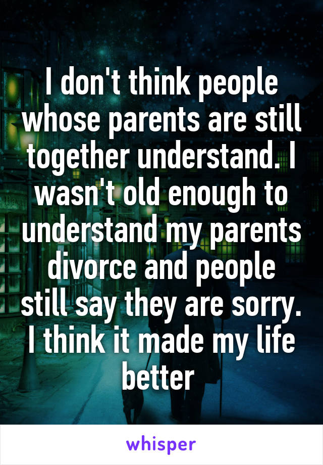 I don't think people whose parents are still together understand. I wasn't old enough to understand my parents divorce and people still say they are sorry. I think it made my life better 
