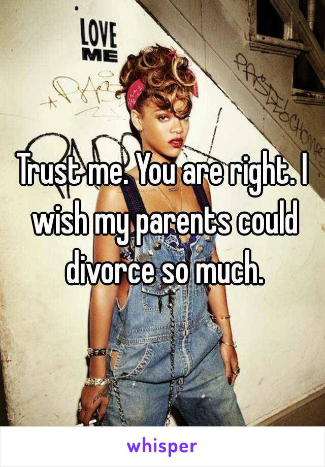 Trust me. You are right. I wish my parents could divorce so much.