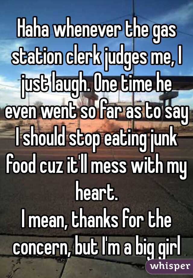 Haha whenever the gas station clerk judges me, I just laugh. One time he even went so far as to say I should stop eating junk food cuz it'll mess with my heart. 
I mean, thanks for the concern, but I'm a big girl
