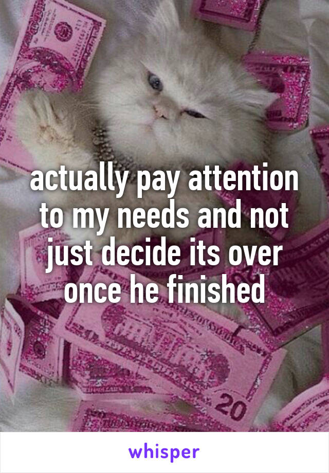 actually pay attention to my needs and not just decide its over once he finished