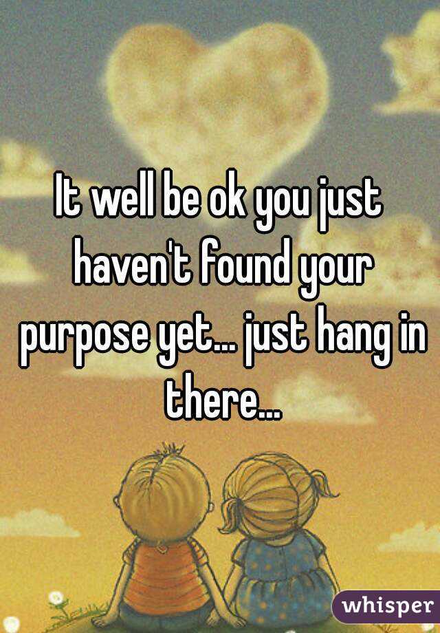 It well be ok you just haven't found your purpose yet... just hang in there...