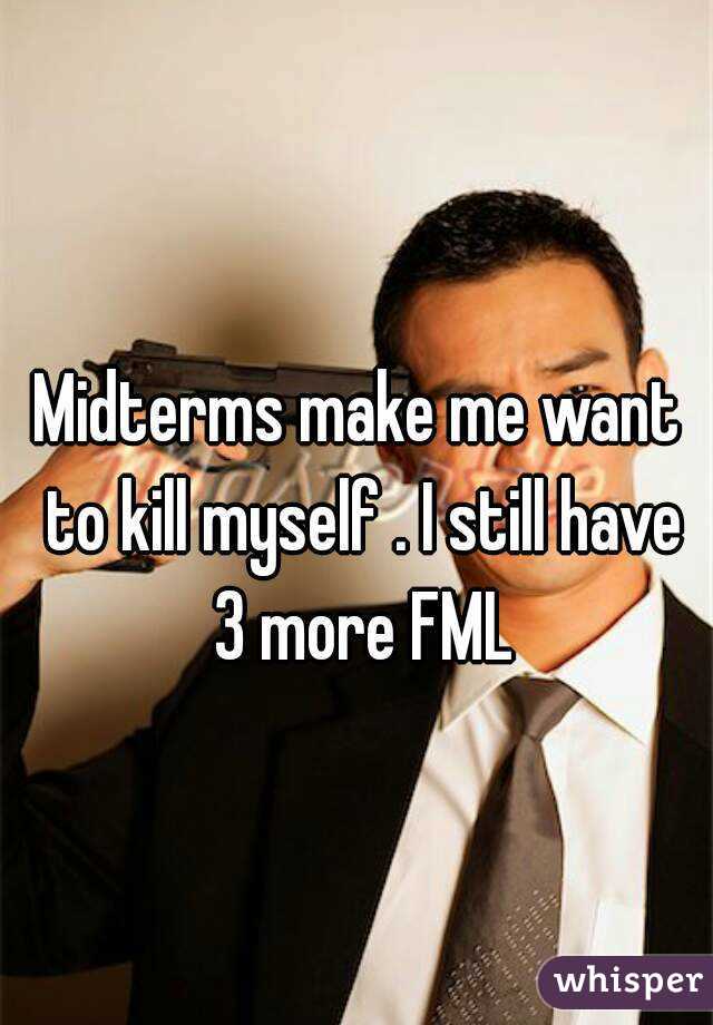 Midterms make me want to kill myself . I still have 3 more FML
