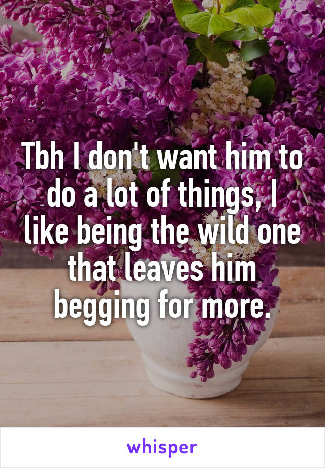 Tbh I don't want him to do a lot of things, I like being the wild one that leaves him begging for more.