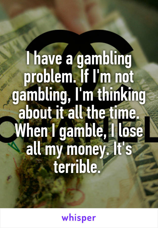 I have a gambling problem. If I'm not gambling, I'm thinking about it all the time. When I gamble, I lose all my money. It's terrible. 
