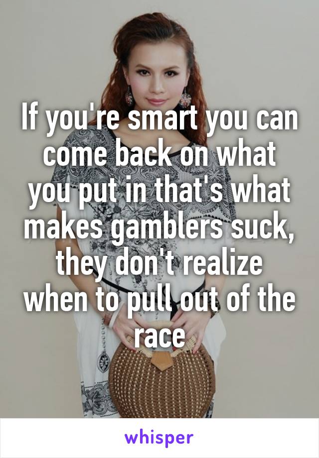 If you're smart you can come back on what you put in that's what makes gamblers suck, they don't realize when to pull out of the race