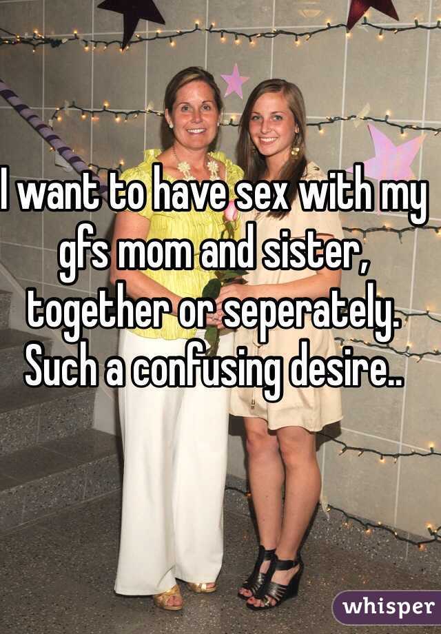 I want to have sex with my gfs mom and sister, together or seperately. Such a confusing desire..
