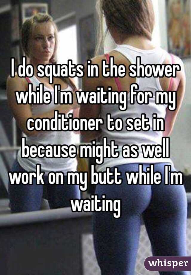I do squats in the shower while I'm waiting for my conditioner to set in because might as well work on my butt while I'm waiting 