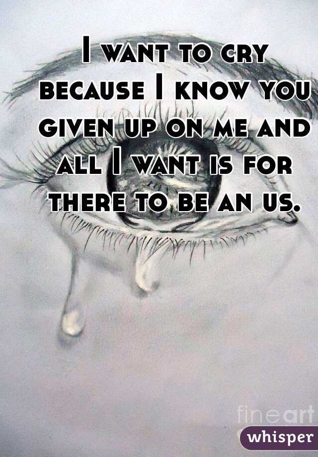 I want to cry because I know you given up on me and all I want is for there to be an us. 