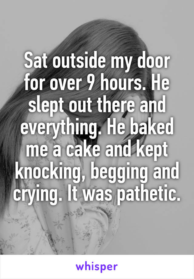 Sat outside my door for over 9 hours. He slept out there and everything. He baked me a cake and kept knocking, begging and crying. It was pathetic. 
