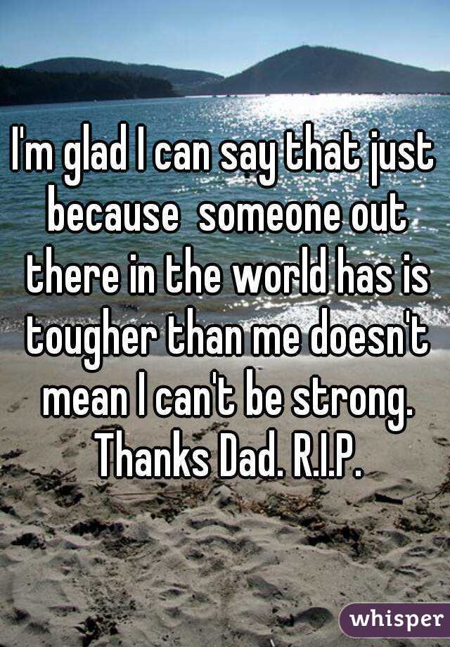 I'm glad I can say that just because  someone out there in the world has is tougher than me doesn't mean I can't be strong. Thanks Dad. R.I.P.
