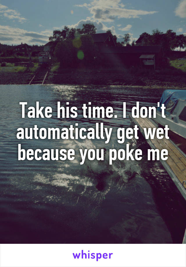 Take his time. I don't automatically get wet because you poke me