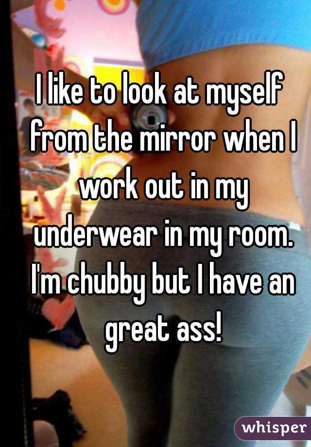 I like to look at myself from the mirror when I work out in my underwear in my room. I'm chubby but I have an great ass!