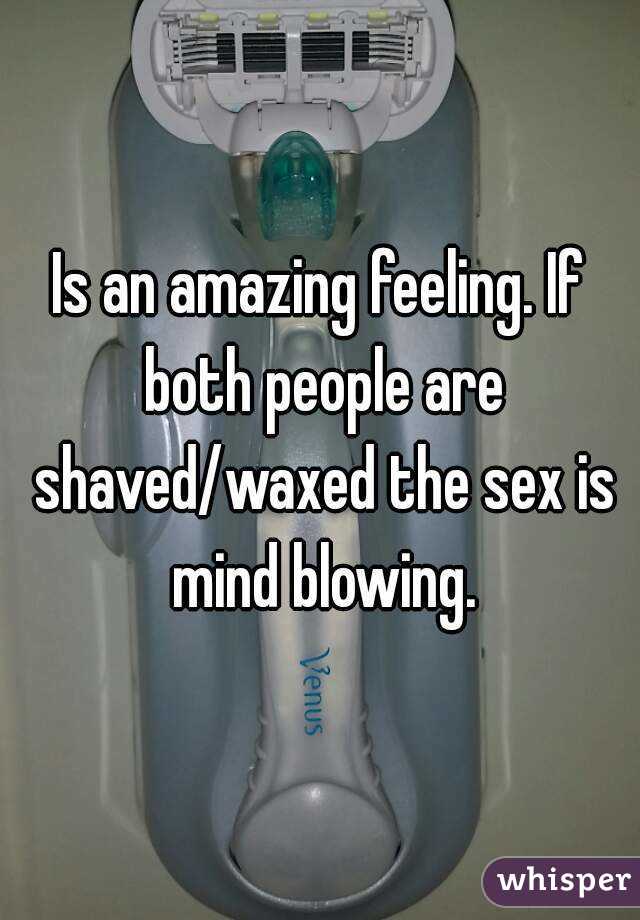 Is an amazing feeling. If both people are shaved/waxed the sex is mind blowing.
