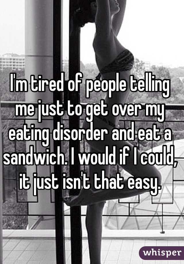 I'm tired of people telling me just to get over my eating disorder and eat a sandwich. I would if I could, it just isn't that easy. 