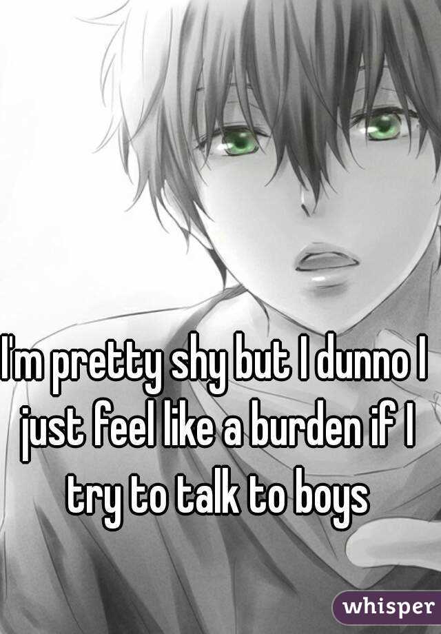 I'm pretty shy but I dunno I just feel like a burden if I try to talk to boys